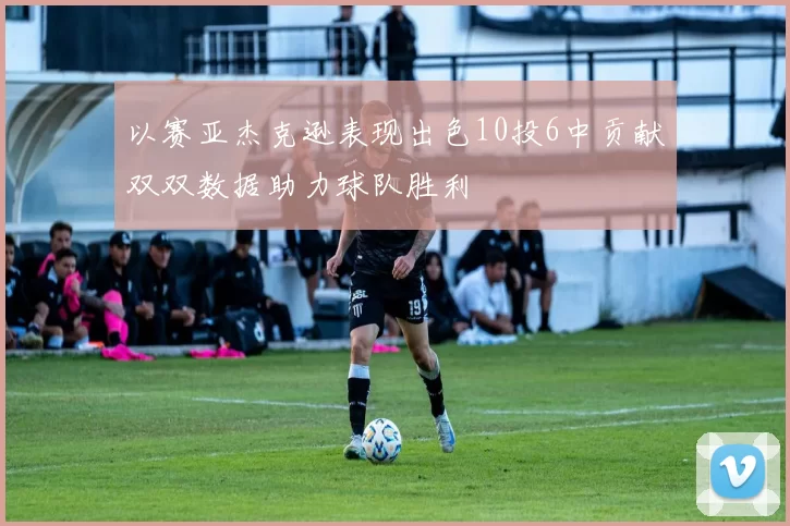 以赛亚杰克逊表现出色10投6中贡献双双数据助力球队胜利