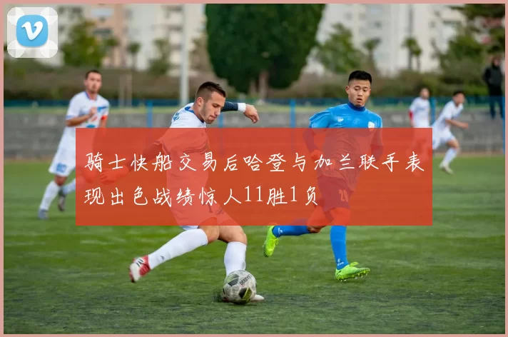 骑士快船交易后哈登与加兰联手表现出色战绩惊人11胜1负