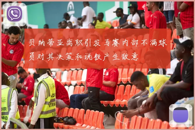 贝纳蒂亚离职引发马赛内部不满球员对其决策和说教产生敌意