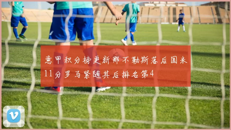 意甲积分榜更新那不勒斯落后国米11分罗马紧随其后排名第4