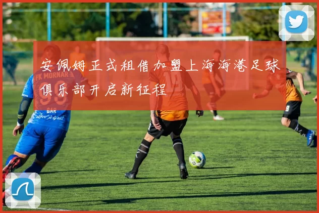 安佩姆正式租借加盟上海海港足球俱乐部开启新征程