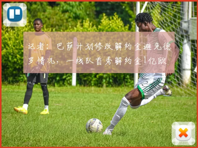 记者：巴萨计划修改解约金避免德罗情况，一线队首秀解约金1亿欧