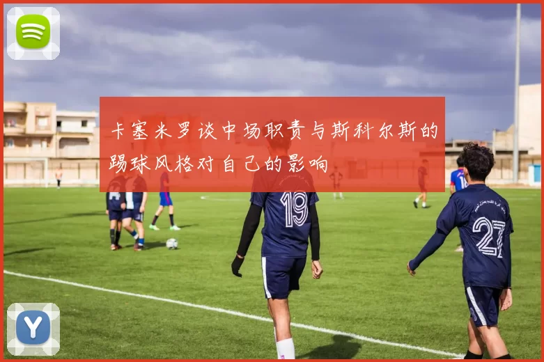 卡塞米罗谈中场职责与斯科尔斯的踢球风格对自己的影响