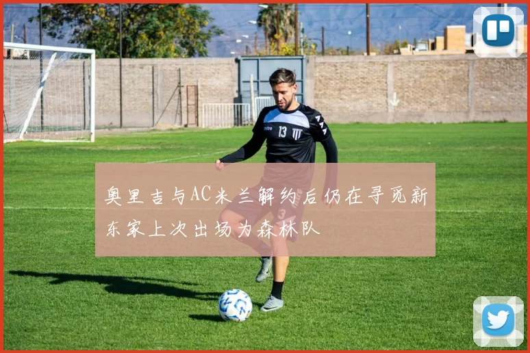 奥里吉与AC米兰解约后仍在寻觅新东家上次出场为森林队