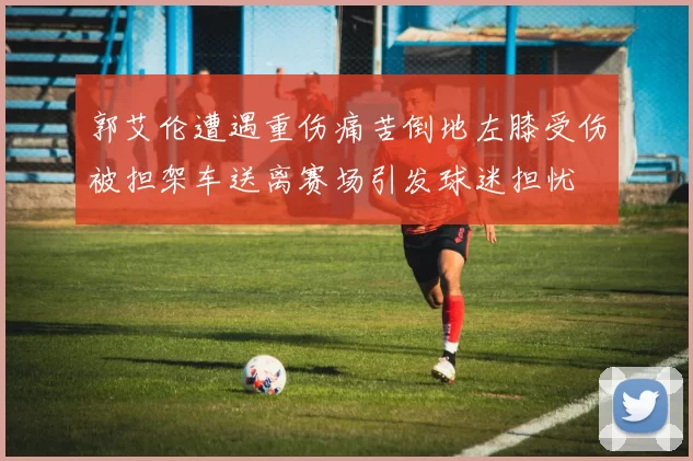 郭艾伦遭遇重伤痛苦倒地左膝受伤被担架车送离赛场引发球迷担忧