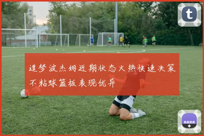追梦波杰姆近期状态火热快速决策不粘球篮板表现优异