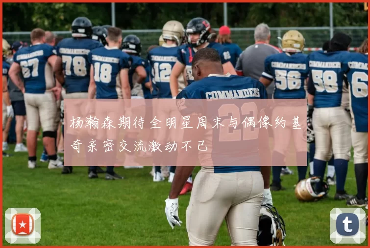 杨瀚森期待全明星周末与偶像约基奇亲密交流激动不已
