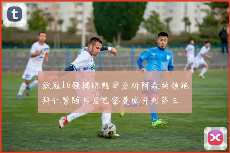 欧冠16强揭晓赔率分析阿森纳领跑拜仁紧随其后巴黎曼城并列第三