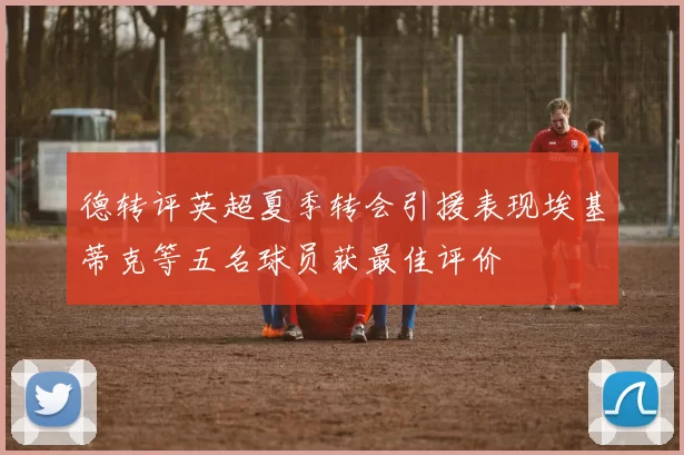 德转评英超夏季转会引援表现埃基蒂克等五名球员获最佳评价