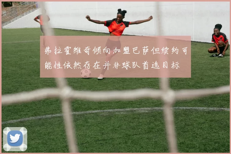 弗拉霍维奇倾向加盟巴萨但续约可能性依然存在并非球队首选目标