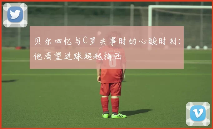 贝尔回忆与C罗共事时的心酸时刻：他渴望进球超越梅西