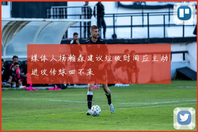 媒体人杨瀚森建议垃圾时间应主动进攻传球回不来