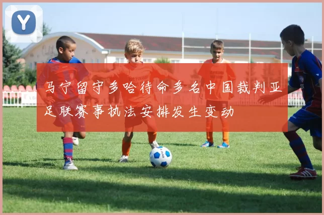 马宁留守多哈待命多名中国裁判亚足联赛事执法安排发生变动