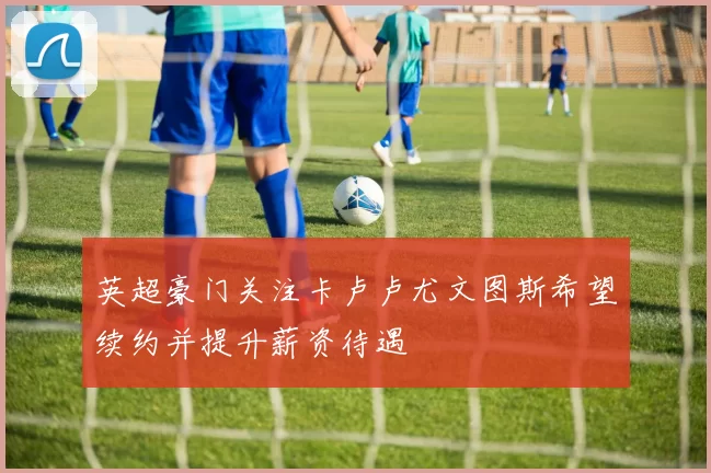 英超豪门关注卡卢卢尤文图斯希望续约并提升薪资待遇