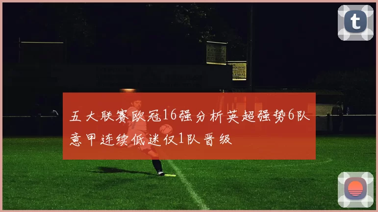 五大联赛欧冠16强分析英超强势6队意甲连续低迷仅1队晋级