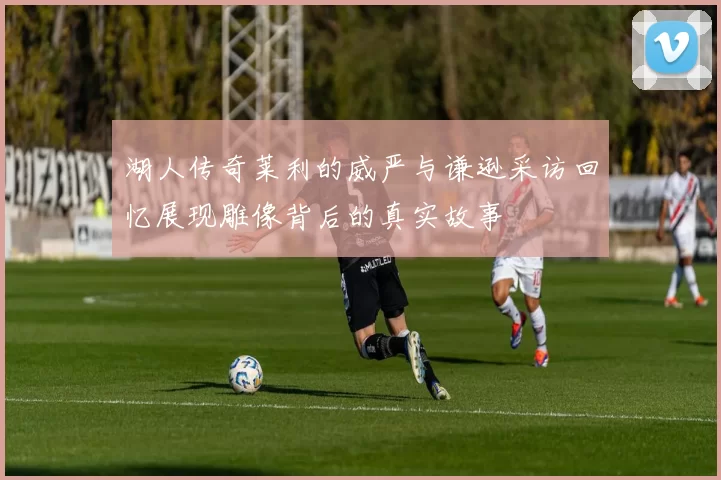 湖人传奇莱利的威严与谦逊采访回忆展现雕像背后的真实故事