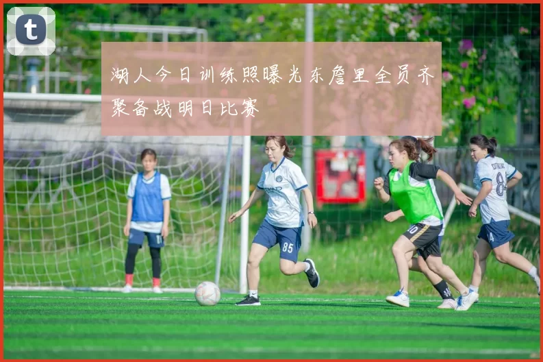 湖人今日训练照曝光东詹里全员齐聚备战明日比赛