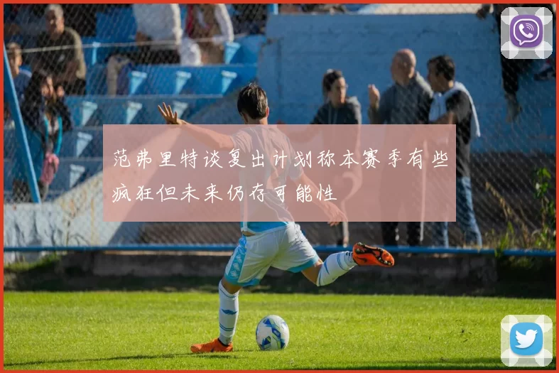 范弗里特谈复出计划称本赛季有些疯狂但未来仍存可能性